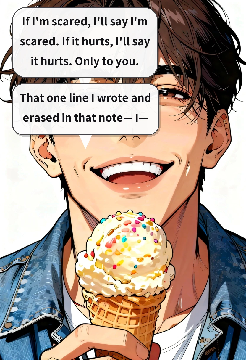 If I'm scared, I'll say I'm scared. If it hurts, I'll say it hurts. Only to you. That one line I wrote and erased in that note— I—