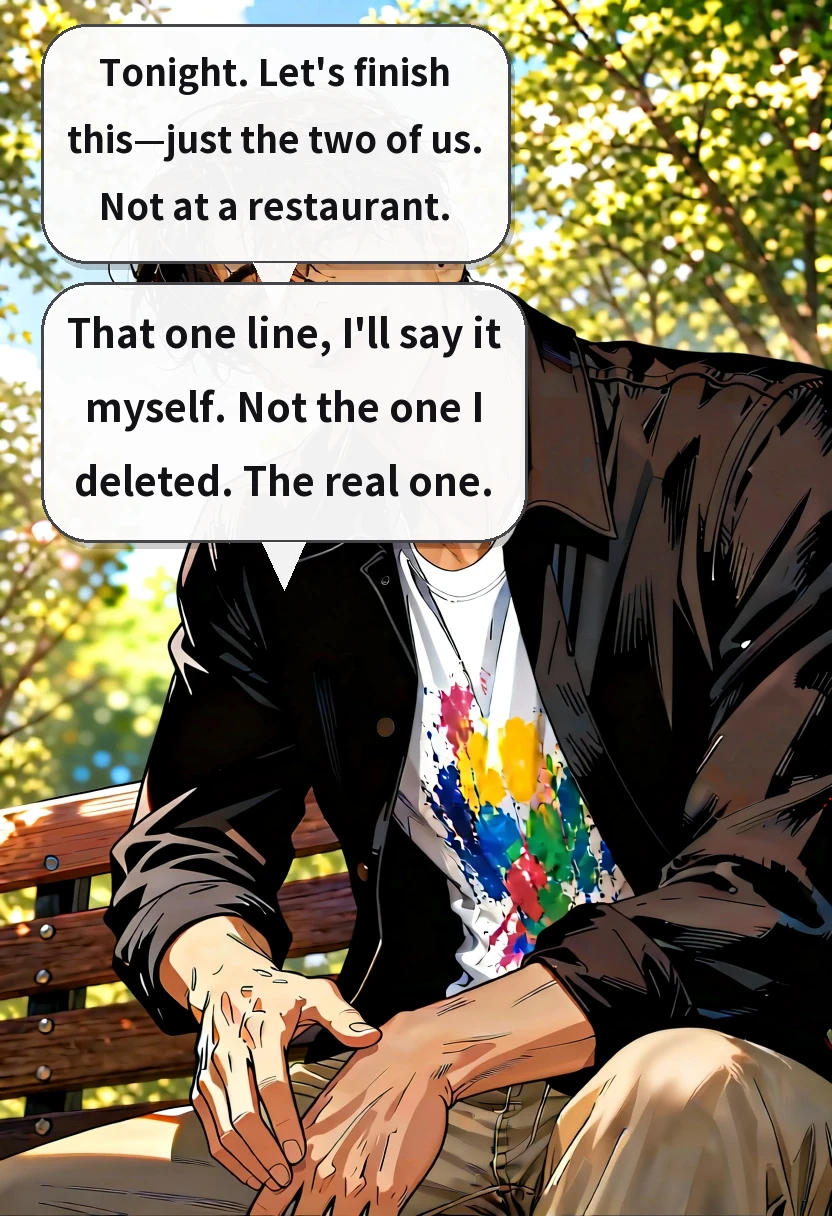 Tonight. Let's finish this—just the two of us. Not at a restaurant. That one line, I'll say it myself. Not the one I deleted. The real one.