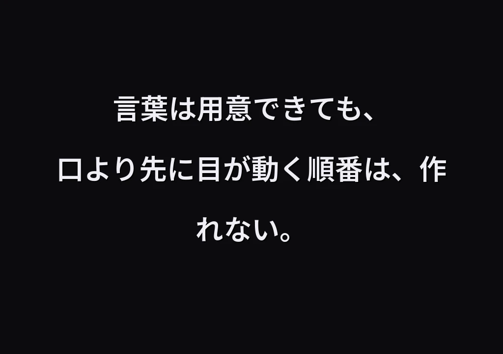 言葉は用意できても、 口より先に目が動く順番は、作れない。