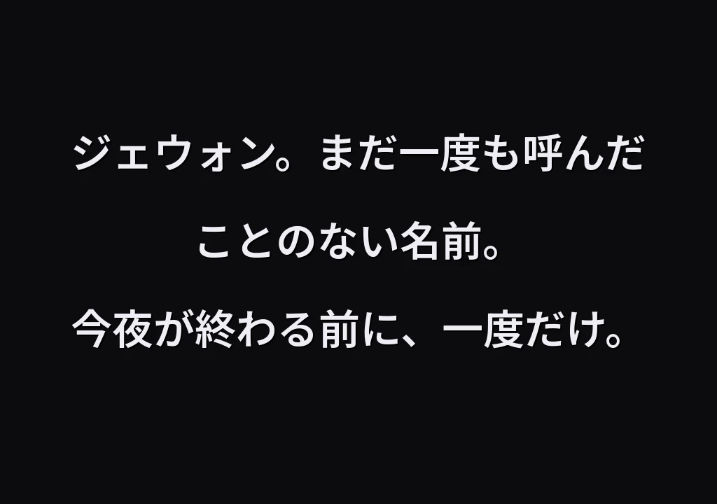 ジェウォン。まだ一度も呼んだことのない名前。 今夜が終わる前に、一度だけ。