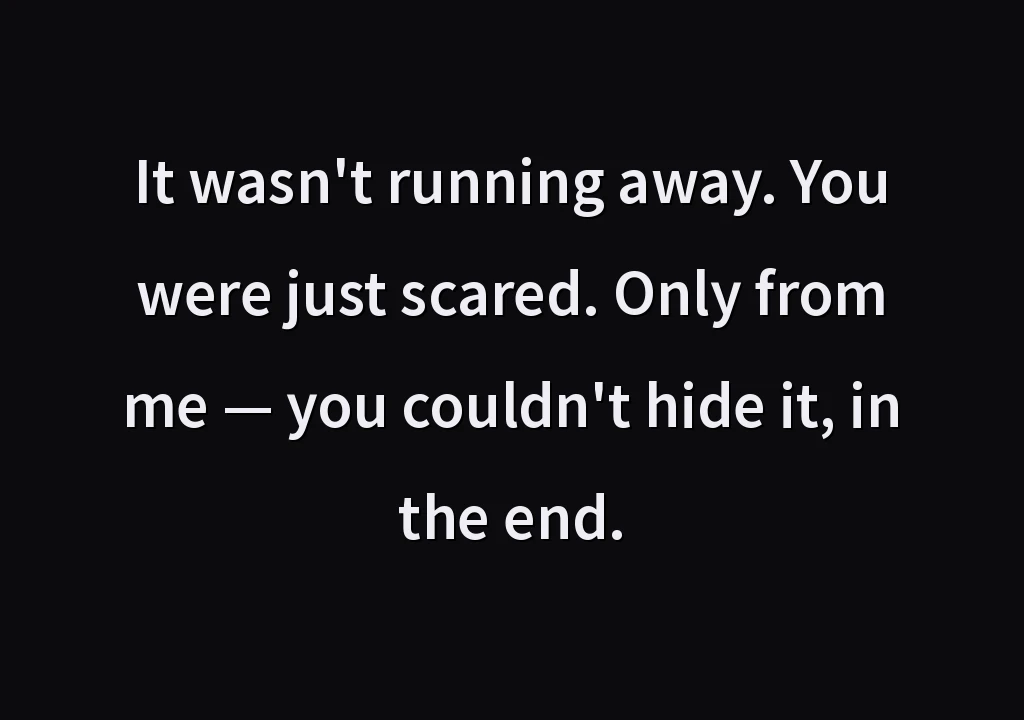 It wasn't running away. You were just scared. Only from me — you couldn't hide it, in the end.