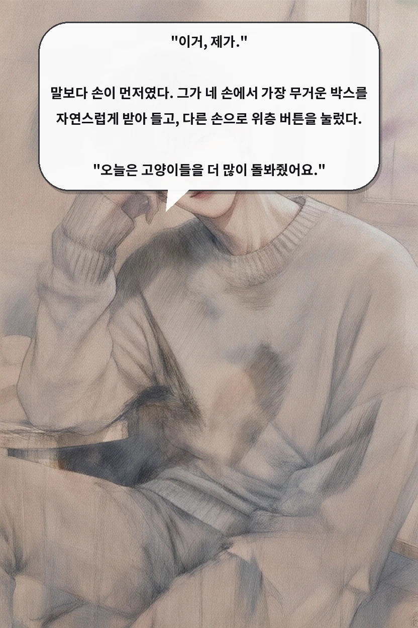 "이거, 제가."

말보다 손이 먼저였다. 그가 네 손에서 가장 무거운 박스를 자연스럽게 받아 들고, 다른 손으로 위층 버튼을 눌렀다.

"오늘은 고양이들을 더 많이 돌봐줬어요."