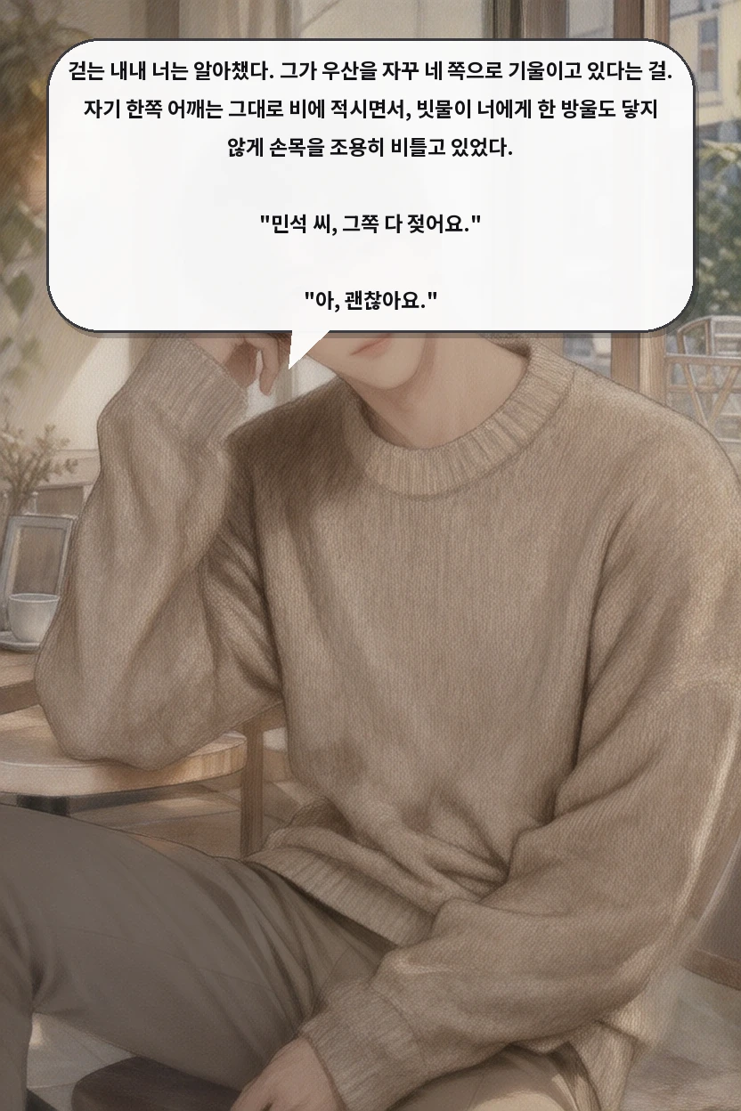 걷는 내내 너는 알아챘다. 그가 우산을 자꾸 네 쪽으로 기울이고 있다는 걸. 자기 한쪽 어깨는 그대로 비에 적시면서, 빗물이 너에게 한 방울도 닿지 않게 손목을 조용히 비틀고 있었다.

"민석 씨, 그쪽 다 젖어요."

"아, 괜찮아요."