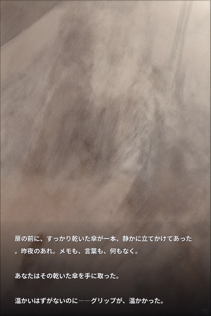 扉の前に、すっかり乾いた傘が一本、静かに立てかけてあった。昨夜のあれ。メモも、言葉も、何もなく。

あなたはその乾いた傘を手に取った。

温かいはずがないのに――グリップが、温かかった。