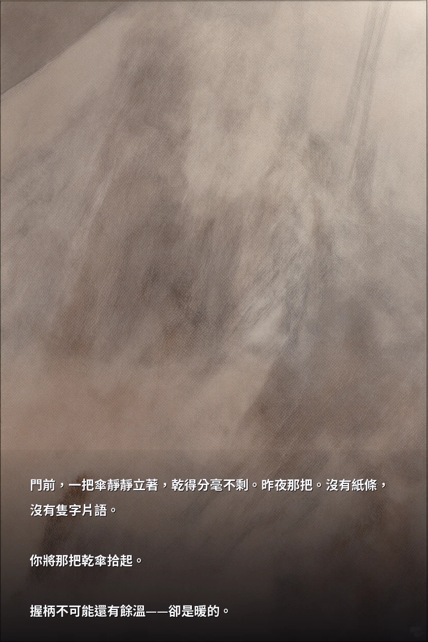 門前，一把傘靜靜立著，乾得分毫不剩。昨夜那把。沒有紙條，沒有隻字片語。

你將那把乾傘拾起。

握柄不可能還有餘溫——卻是暖的。