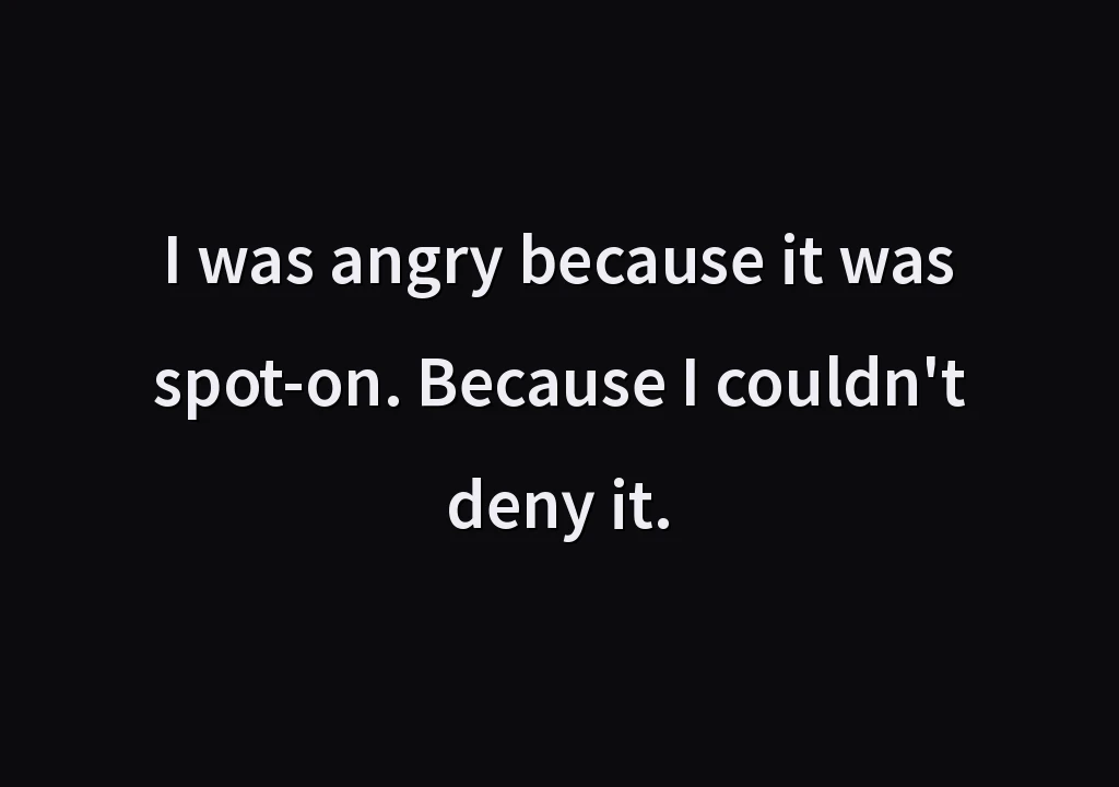 I was angry because it was spot-on. Because I couldn't deny it.