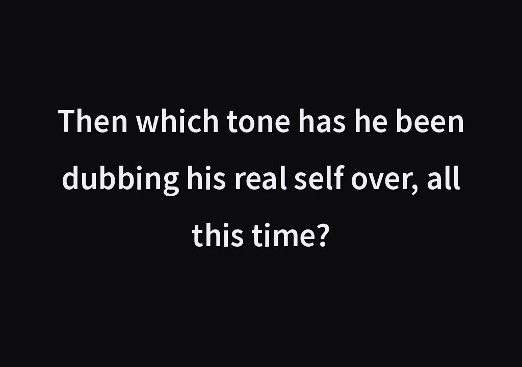 Then which tone has he been dubbing his real self over, all this time?