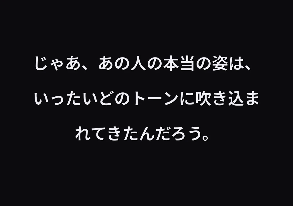 じゃあ、あの人の本当の姿は、いったいどのトーンに吹き込まれてきたんだろう。