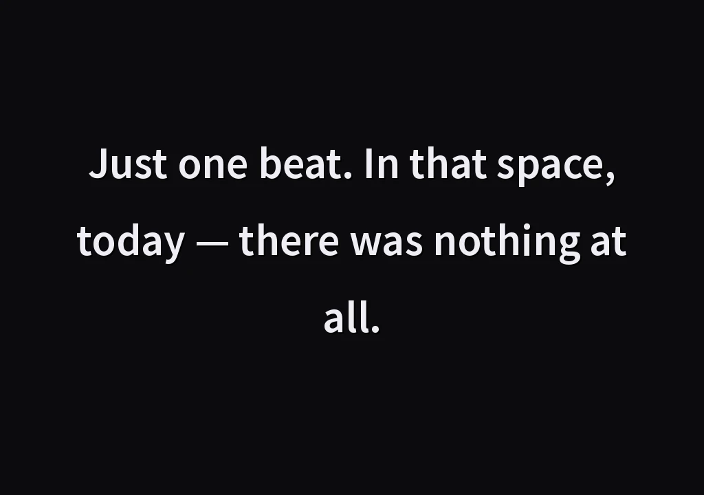 Just one beat. In that space, today — there was nothing at all.