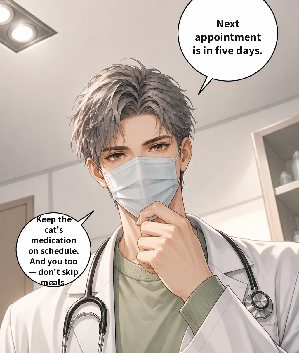 Next appointment is in five days. Keep the cat's medication on schedule. And you too — don't skip meals.