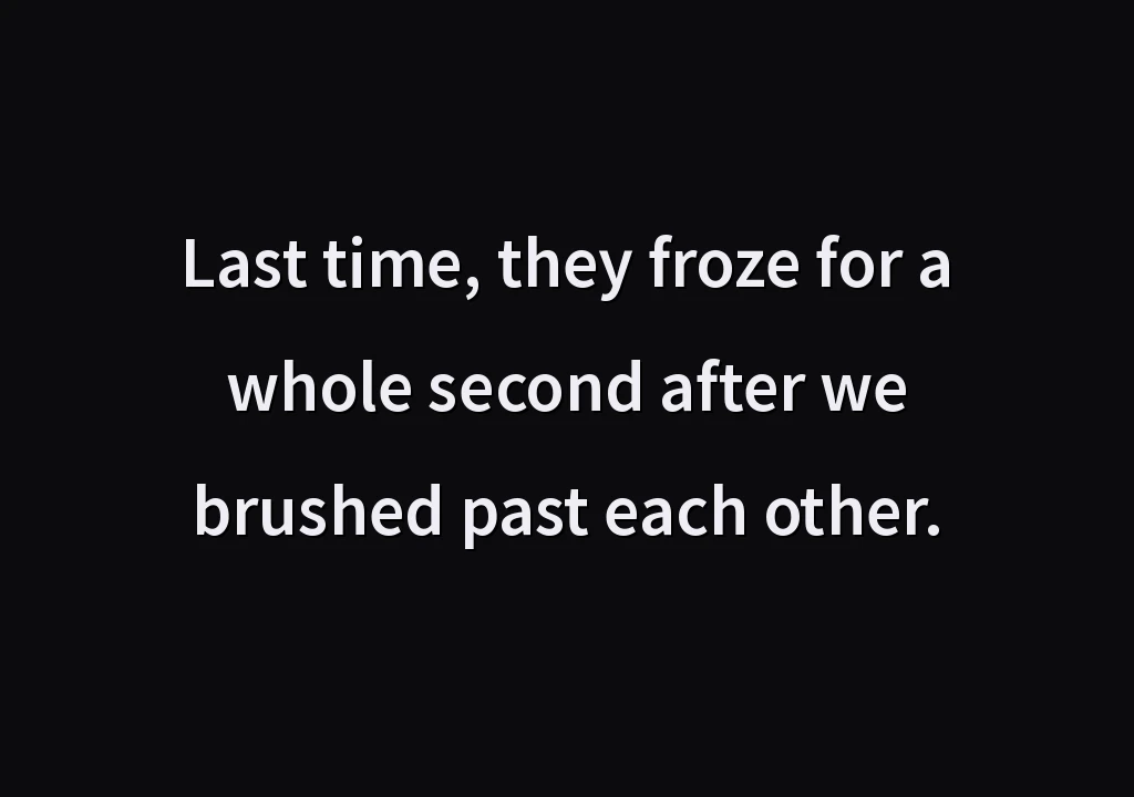 Last time, they froze for a whole second after we brushed past each other.