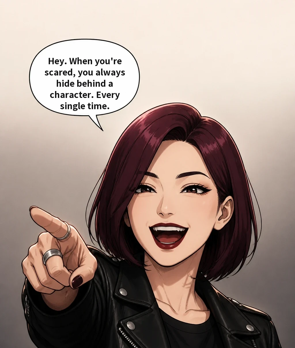 Hey. When you're scared, you always hide behind a character. Every single time.