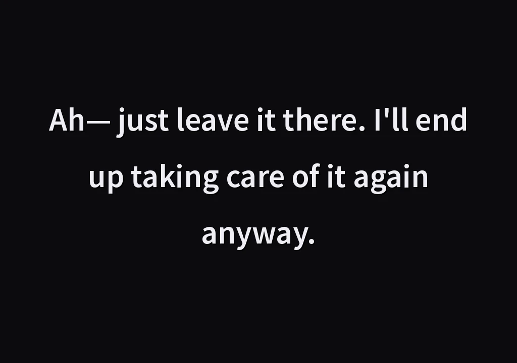 Ah— just leave it there. I'll end up taking care of it again anyway.