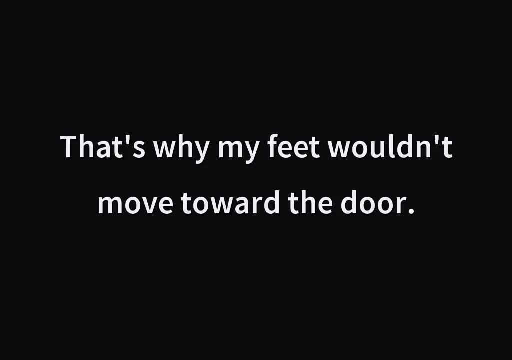 That's why my feet wouldn't move toward the door.