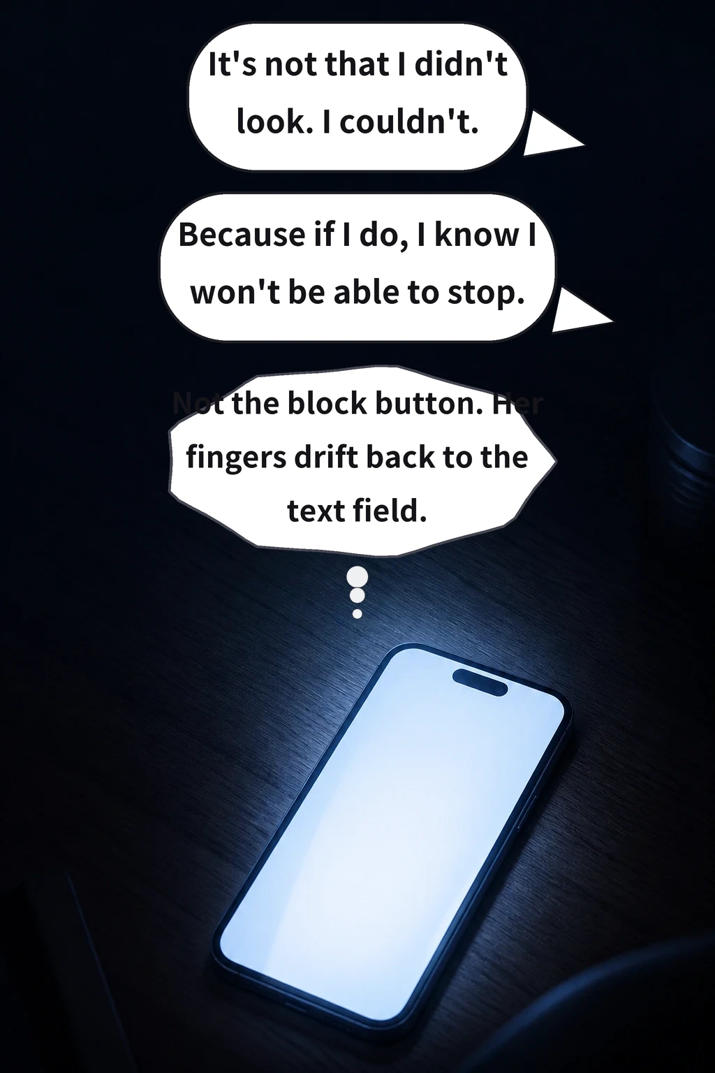 It's not that I didn't look. I couldn't. Because if I do, I know I won't be able to stop. Not the block button. Her fingers drift back to the text field.