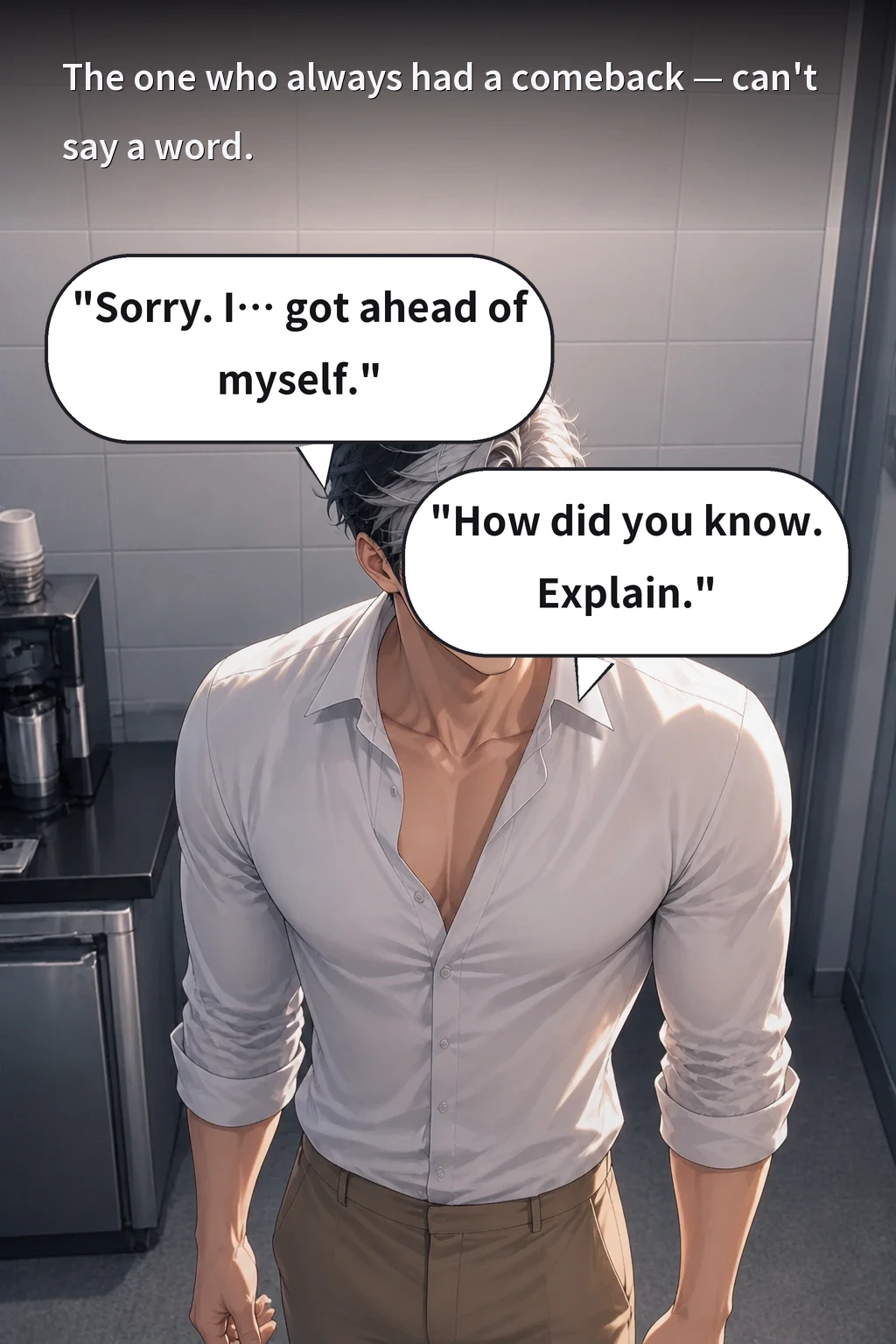 The one who always had a comeback — can't say a word. "Sorry. I… got ahead of myself." "How did you know. Explain."