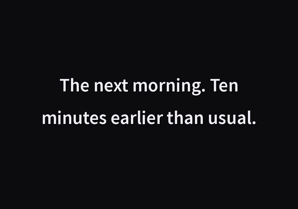 The next morning. Ten minutes earlier than usual.