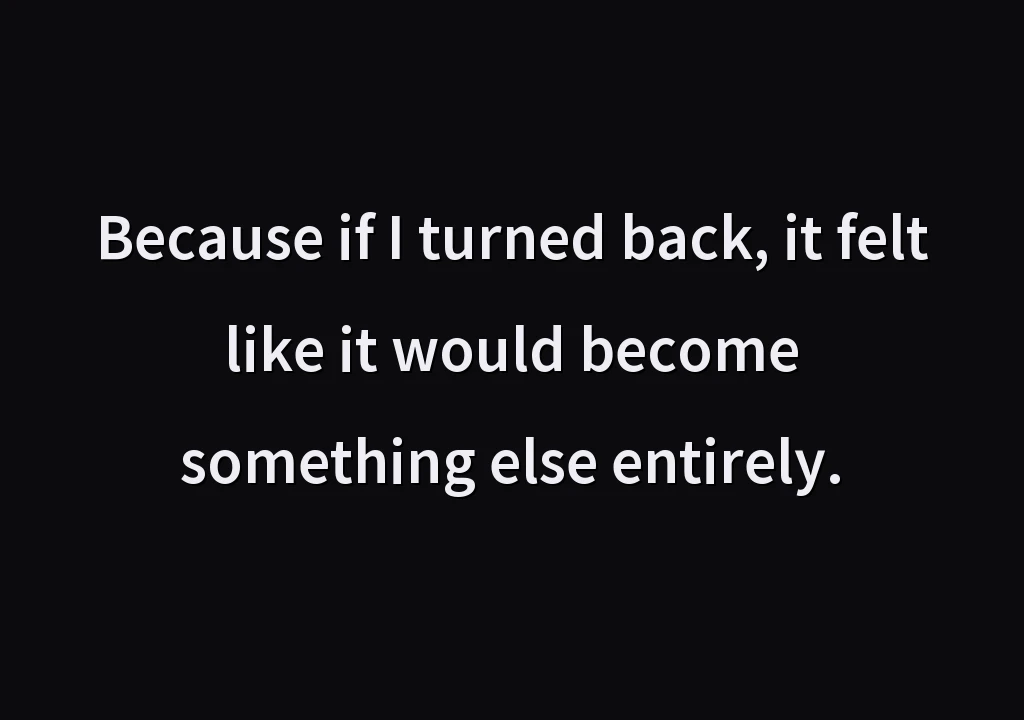 Because if I turned back, it felt like it would become something else entirely.