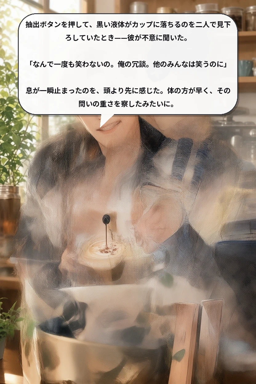 抽出ボタンを押して、黒い液体がカップに落ちるのを二人で見下ろしていたとき——彼が不意に聞いた。

「なんで一度も笑わないの。俺の冗談。他のみんなは笑うのに」

息が一瞬止まったのを、頭より先に感じた。体の方が早く、その問いの重さを察したみたいに。