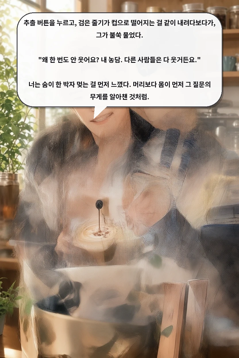 추출 버튼을 누르고, 검은 줄기가 컵으로 떨어지는 걸 같이 내려다보다가, 그가 불쑥 물었다.

"왜 한 번도 안 웃어요? 내 농담. 다른 사람들은 다 웃거든요."

너는 숨이 한 박자 멎는 걸 먼저 느꼈다. 머리보다 몸이 먼저 그 질문의 무게를 알아챈 것처럼.
