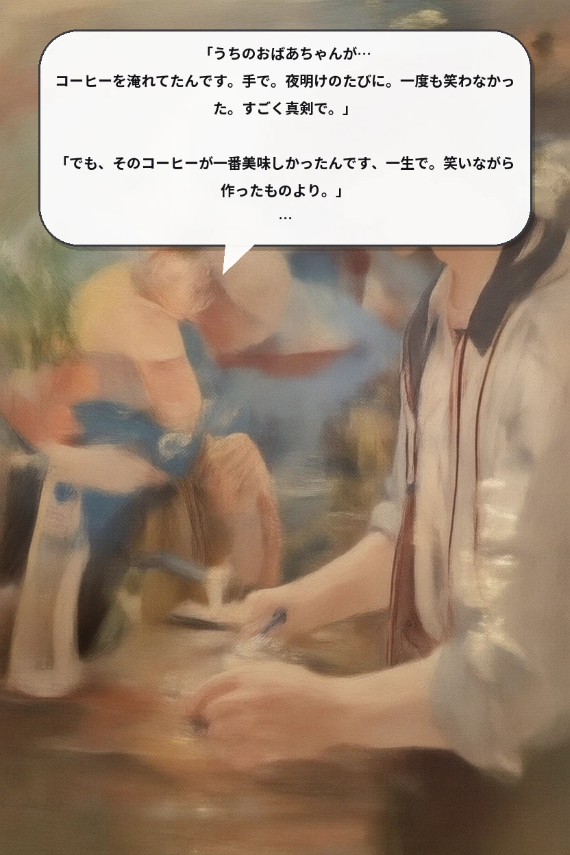 「うちのおばあちゃんが… コーヒーを淹れてたんです。手で。夜明けのたびに。一度も笑わなかった。すごく真剣で。」

「でも、そのコーヒーが一番美味しかったんです、一生で。笑いながら作ったものより。」

「この話、初めてしたな。お客さんに。なんで言っちゃったんだろ。」