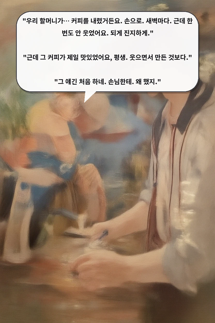 "우리 할머니가… 커피를 내렸거든요. 손으로. 새벽마다. 근데 한 번도 안 웃었어요. 되게 진지하게."

"근데 그 커피가 제일 맛있었어요, 평생. 웃으면서 만든 것보다."

"그 얘긴 처음 하네. 손님한테. 왜 했지."