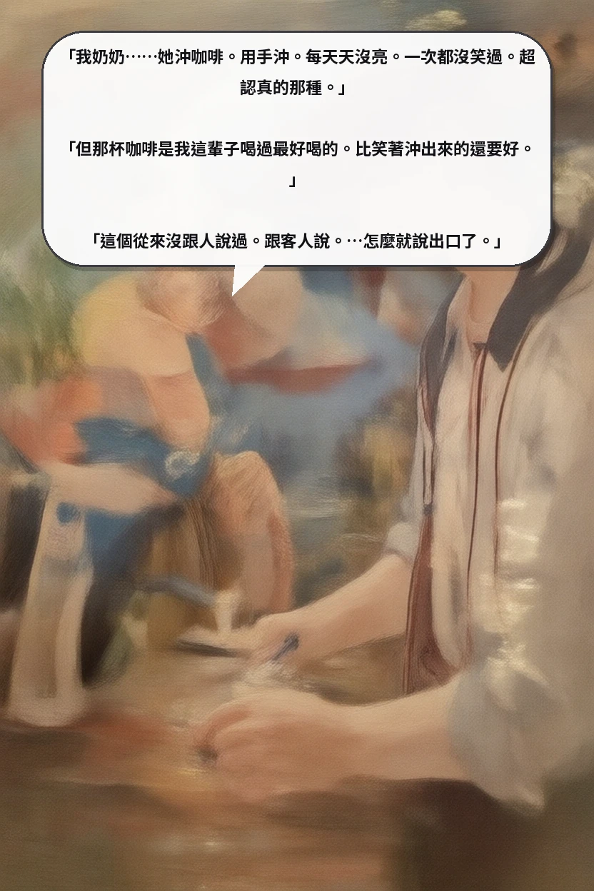 「我奶奶……她沖咖啡。用手沖。每天天沒亮。一次都沒笑過。超認真的那種。」

「但那杯咖啡是我這輩子喝過最好喝的。比笑著沖出來的還要好。」

「這個從來沒跟人說過。跟客人說。…怎麼就說出口了。」