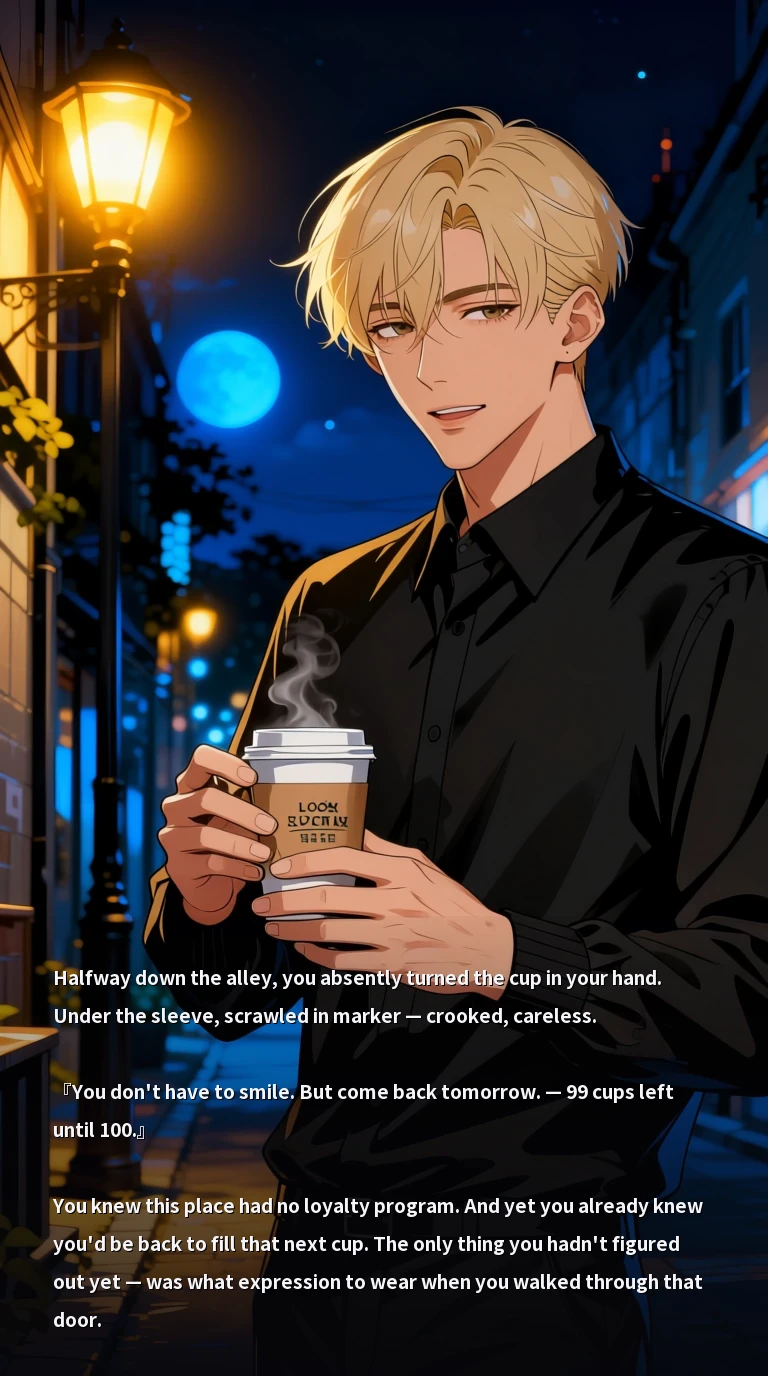 Halfway down the alley, you absently turned the cup in your hand. Under the sleeve, scrawled in marker — crooked, careless.

『You don't have to smile. But come back tomorrow. — 99 cups left until 100.』

You knew this place had no loyalty program. And yet you already knew you'd be back to fill that next cup. The only thing you hadn't figured out yet — was what expression to wear when you walked through that door.